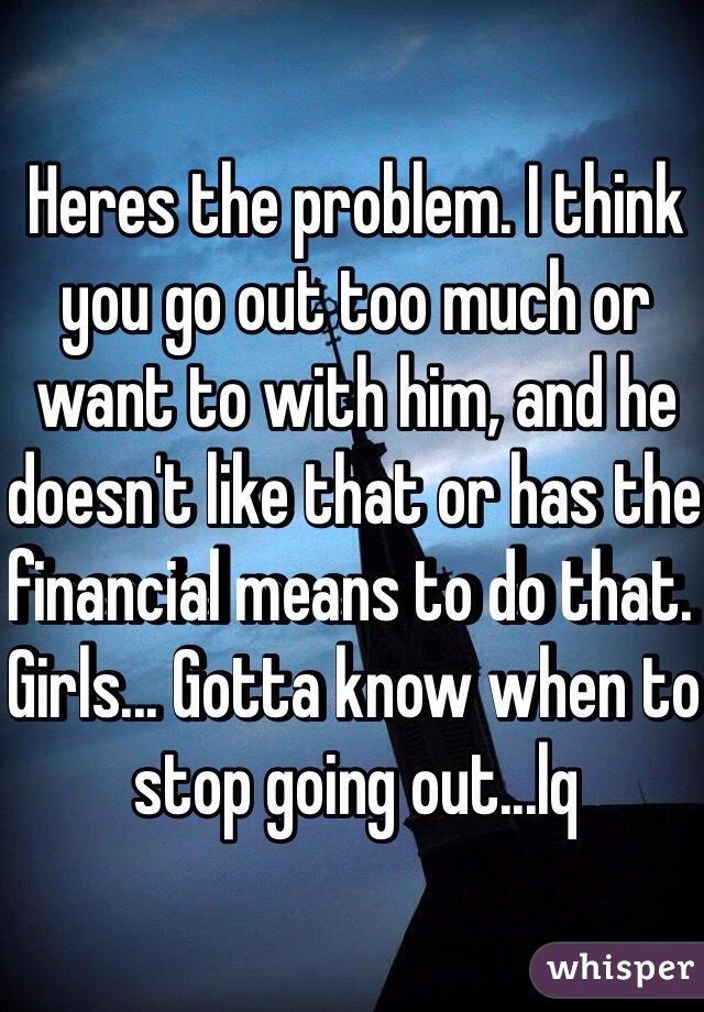 Heres the problem. I think you go out too much or want to with him, and he doesn't like that or has the financial means to do that. Girls... Gotta know when to stop going out...lq