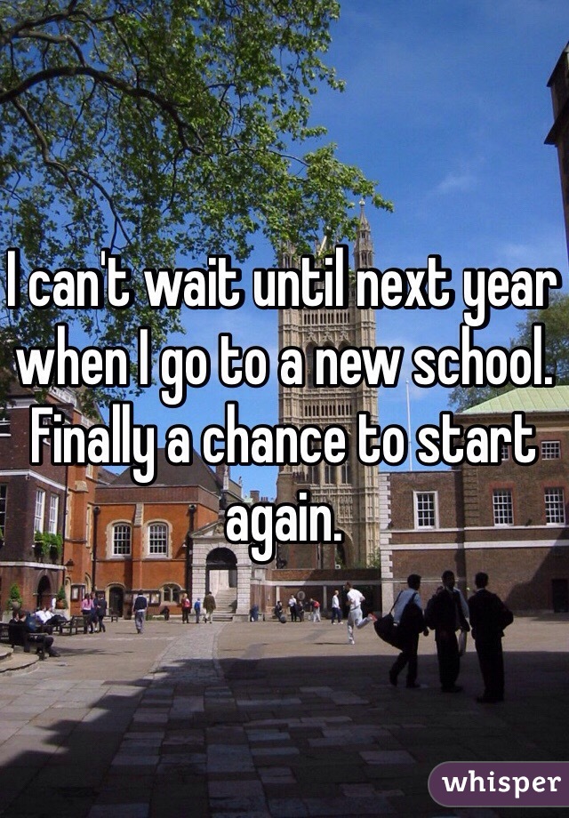 I can't wait until next year when I go to a new school. Finally a chance to start again.
