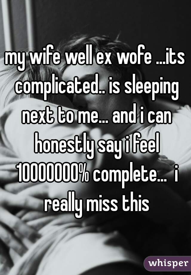 my wife well ex wofe ...its complicated.. is sleeping next to me... and i can honestly say i feel 10000000% complete...  i really miss this