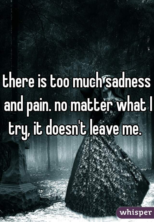 there is too much sadness and pain. no matter what I try, it doesn't leave me.  
