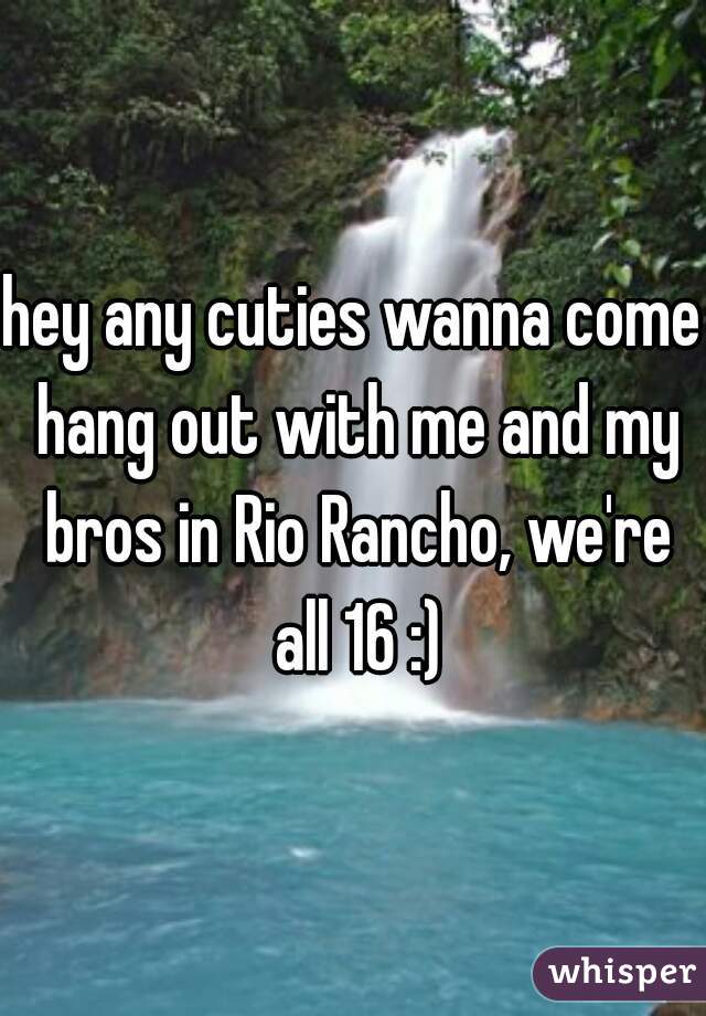 hey any cuties wanna come hang out with me and my bros in Rio Rancho, we're all 16 :)