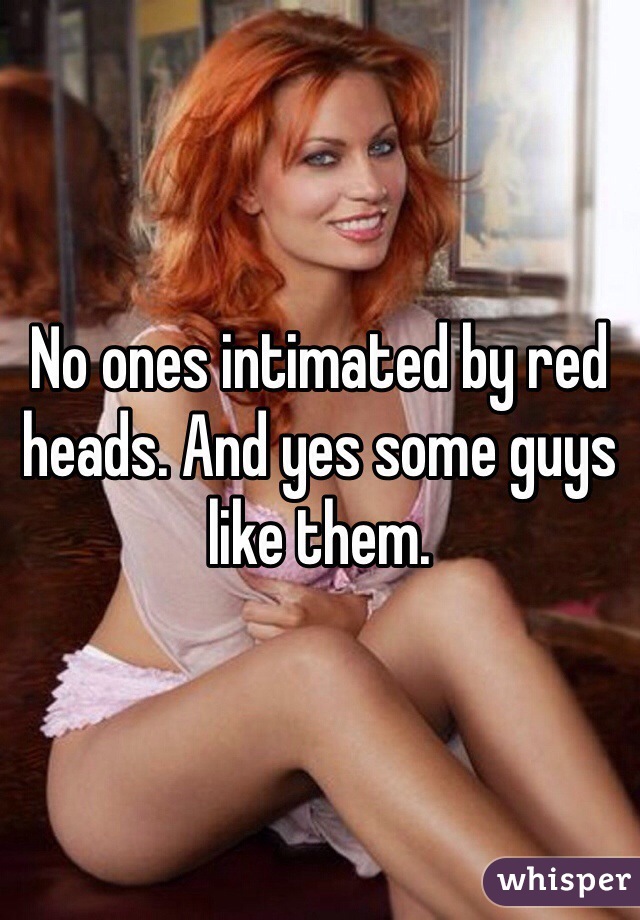 No ones intimated by red heads. And yes some guys like them.