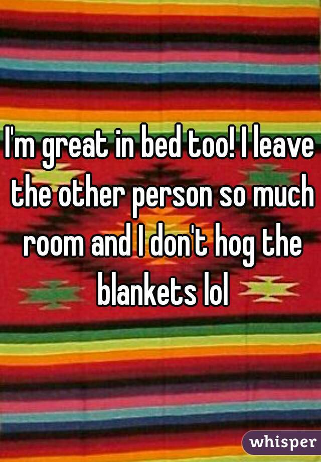 I'm great in bed too! I leave the other person so much room and I don't hog the blankets lol