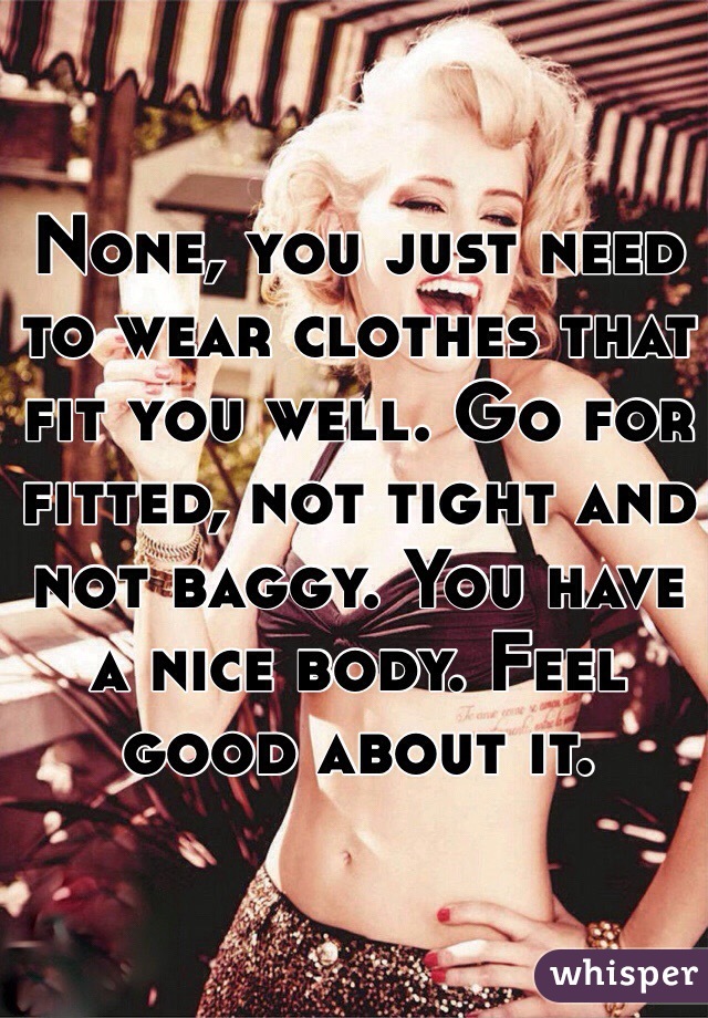 None, you just need to wear clothes that fit you well. Go for fitted, not tight and not baggy. You have a nice body. Feel good about it. 