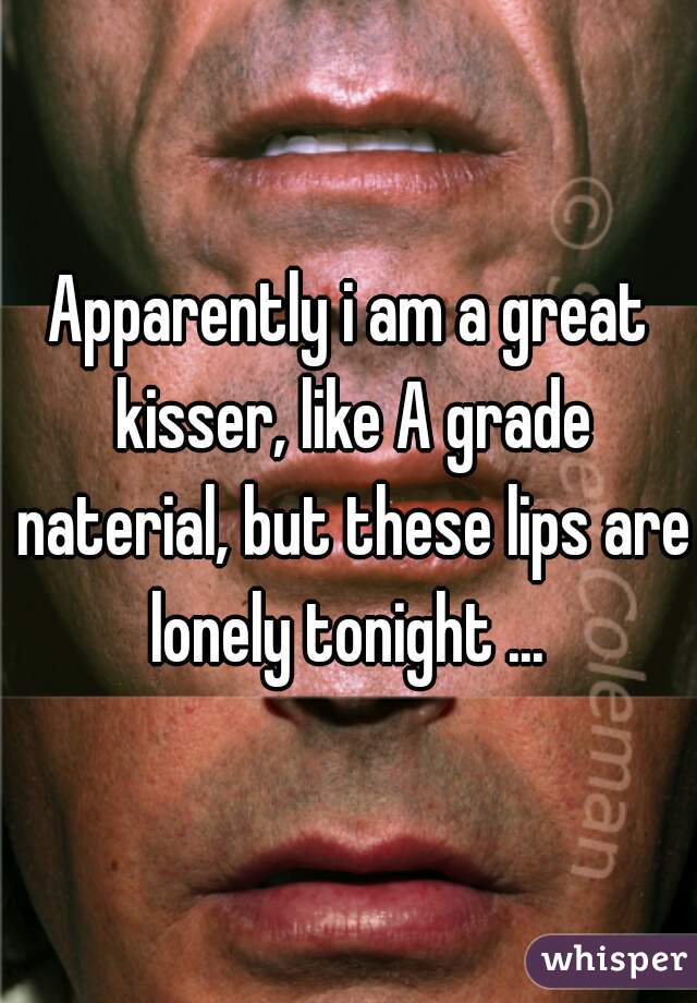 Apparently i am a great kisser, like A grade naterial, but these lips are lonely tonight ... 