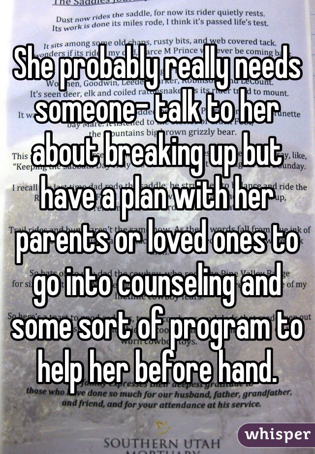 She probably really needs someone- talk to her about breaking up but have a plan with her parents or loved ones to go into counseling and some sort of program to help her before hand. 