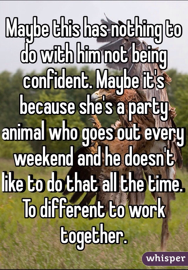 Maybe this has nothing to do with him not being confident. Maybe it's because she's a party animal who goes out every weekend and he doesn't like to do that all the time. To different to work together. 