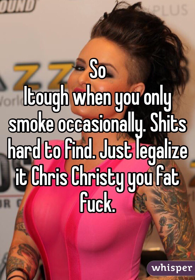 So
Itough when you only smoke occasionally. Shits hard to find. Just legalize it Chris Christy you fat fuck. 