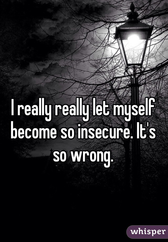 I really really let myself become so insecure. It's so wrong. 