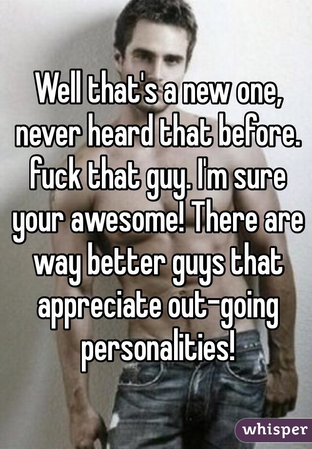 Well that's a new one, never heard that before. fuck that guy. I'm sure your awesome! There are way better guys that appreciate out-going personalities!