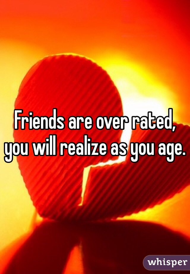 Friends are over rated, you will realize as you age.