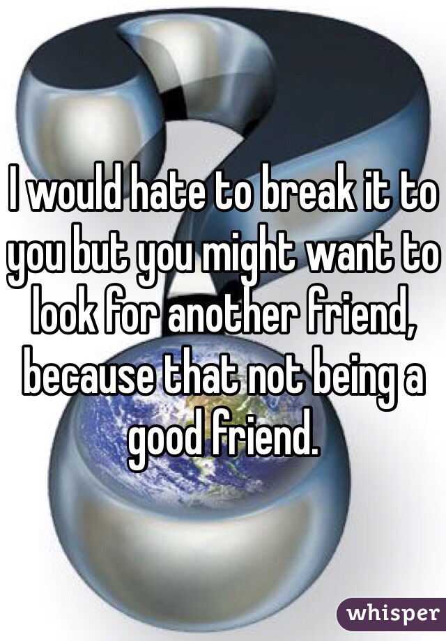 I would hate to break it to you but you might want to look for another friend, because that not being a good friend. 