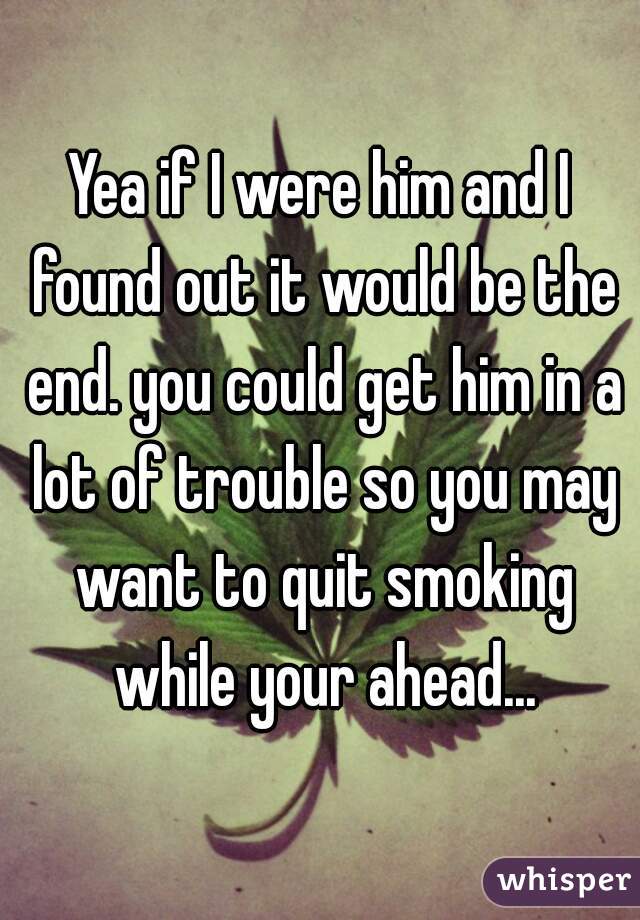 Yea if I were him and I found out it would be the end. you could get him in a lot of trouble so you may want to quit smoking while your ahead...