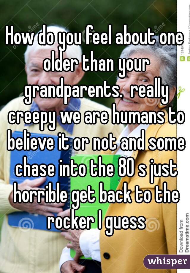 How do you feel about one older than your grandparents.  really creepy we are humans to believe it or not and some chase into the 80 s just horrible get back to the rocker I guess