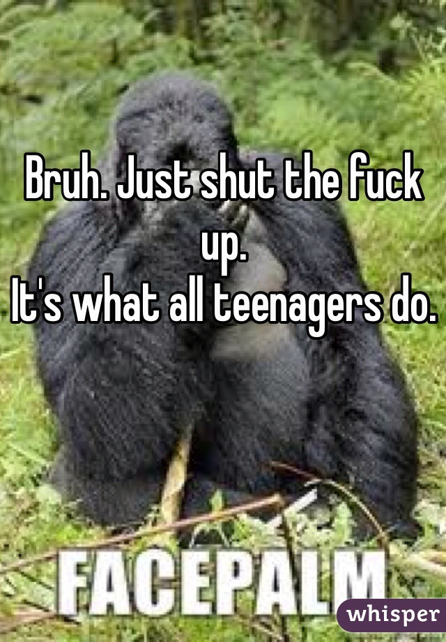Bruh. Just shut the fuck up. 
It's what all teenagers do. 