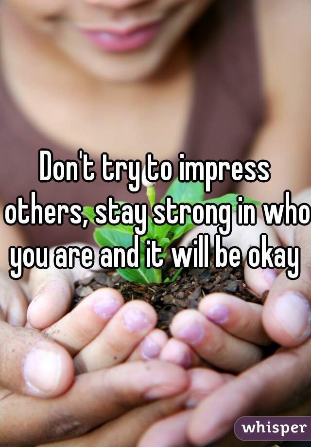 Don't try to impress others, stay strong in who you are and it will be okay 