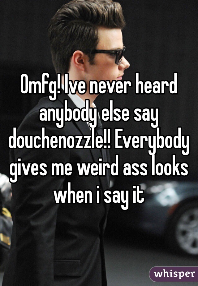 Omfg! Ive never heard anybody else say douchenozzle!! Everybody gives me weird ass looks when i say it