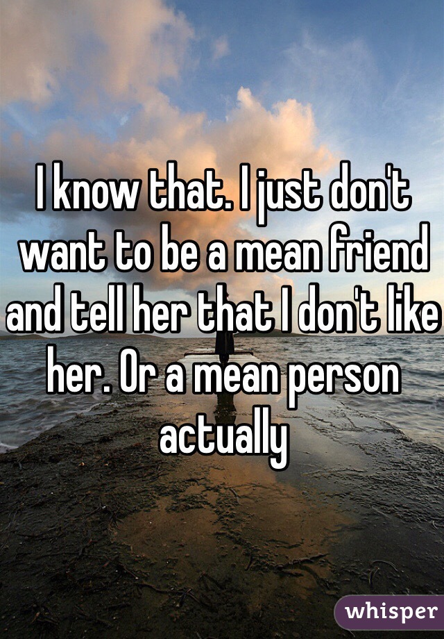 I know that. I just don't want to be a mean friend and tell her that I don't like her. Or a mean person actually