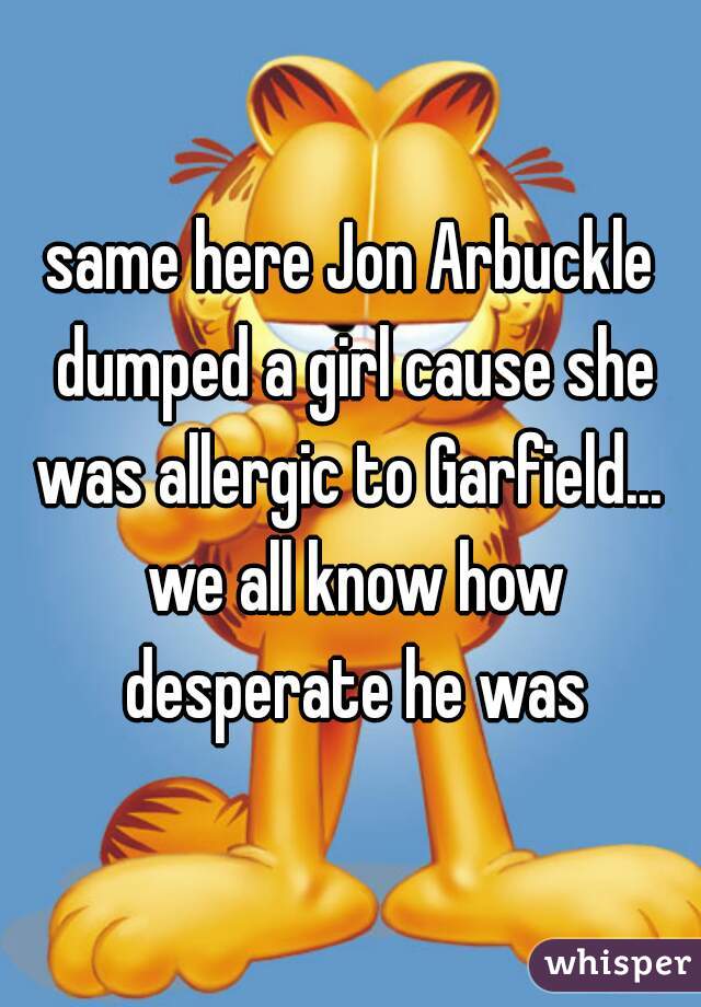 same here Jon Arbuckle dumped a girl cause she was allergic to Garfield...  we all know how desperate he was