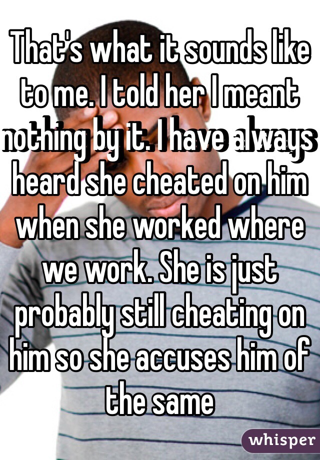 That's what it sounds like to me. I told her I meant nothing by it. I have always heard she cheated on him when she worked where we work. She is just probably still cheating on him so she accuses him of the same
