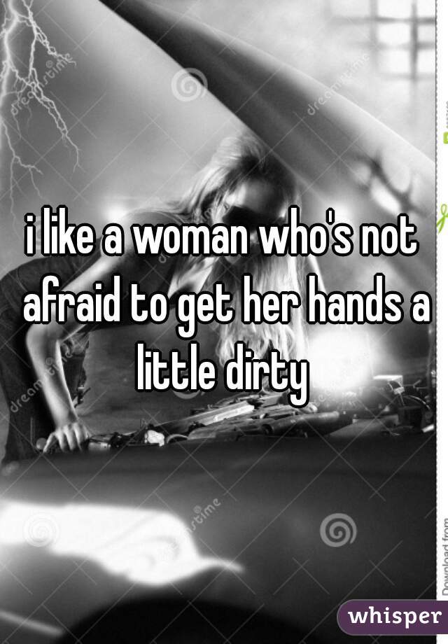 i like a woman who's not afraid to get her hands a little dirty 
