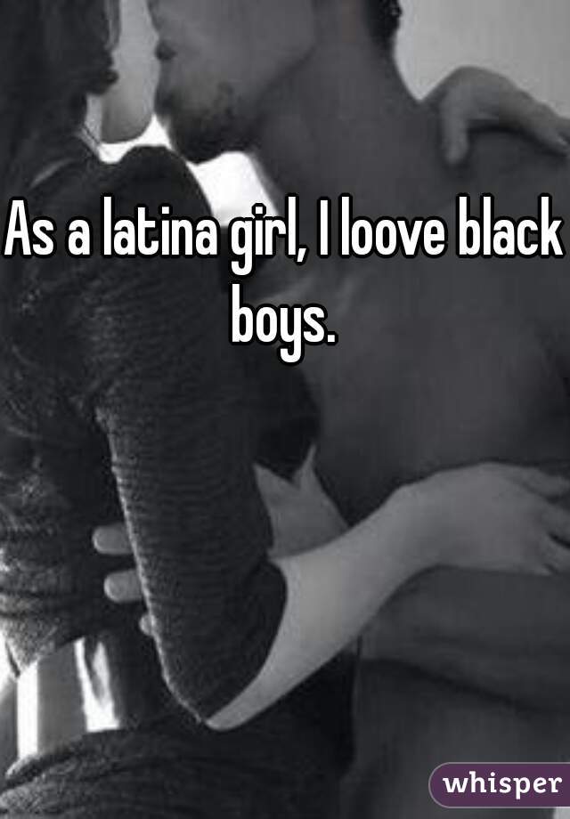 As a latina girl, I loove black boys. 