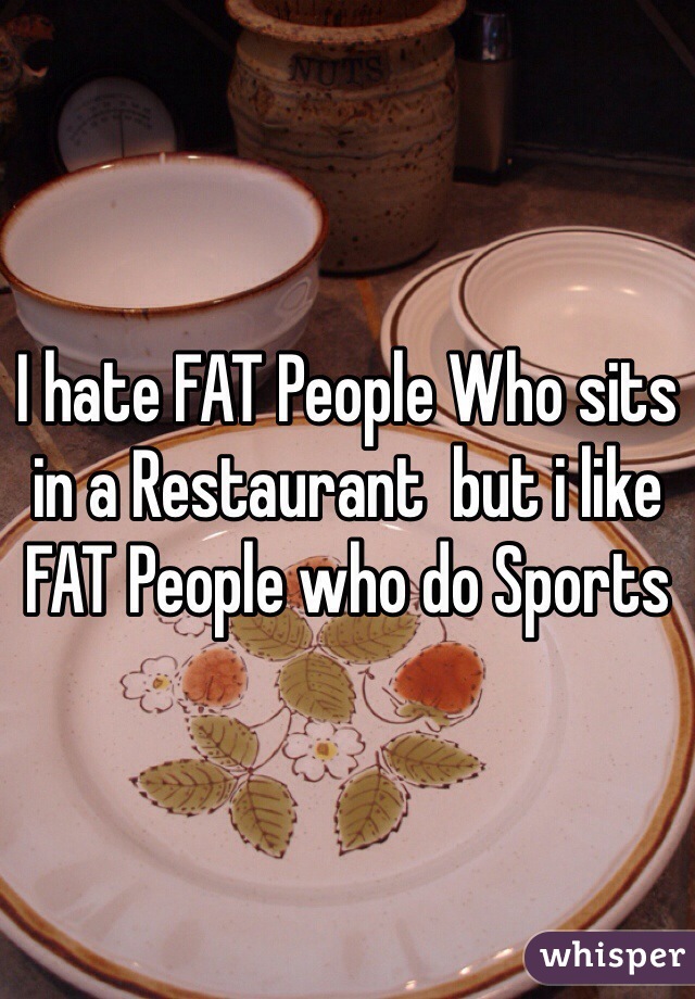 I hate FAT People Who sits in a Restaurant  but i like FAT People who do Sports 