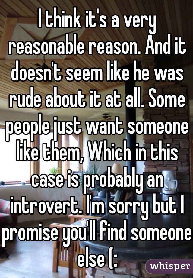 I think it's a very reasonable reason. And it doesn't seem like he was rude about it at all. Some people just want someone like them, Which in this case is probably an introvert. I'm sorry but I promise you'll find someone else (: 