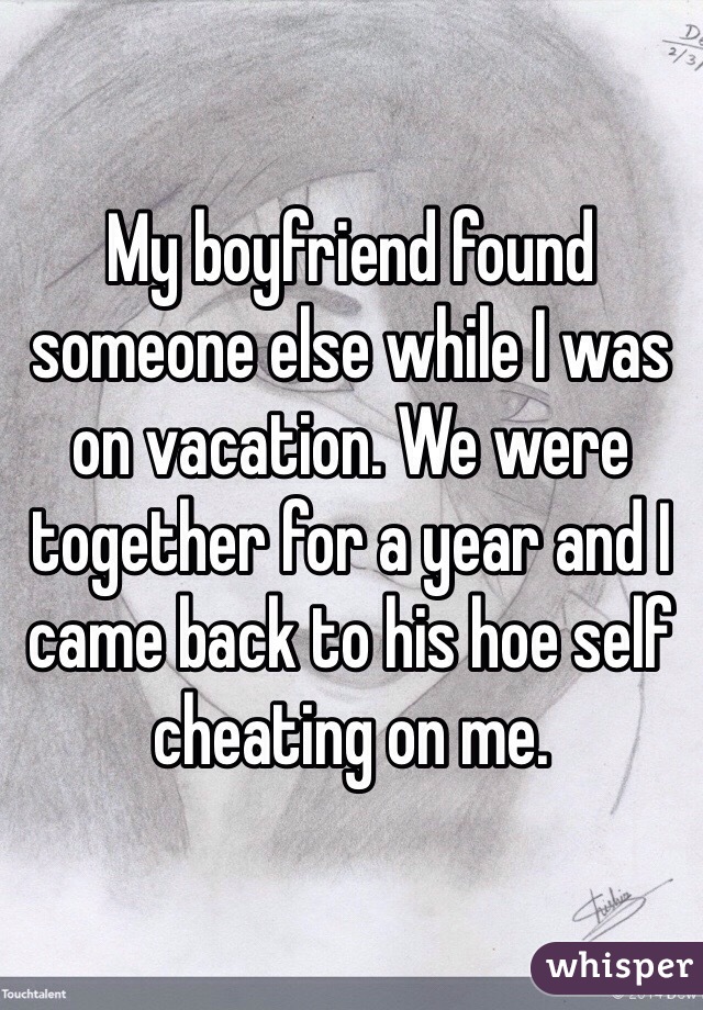 My boyfriend found someone else while I was on vacation. We were together for a year and I came back to his hoe self cheating on me. 