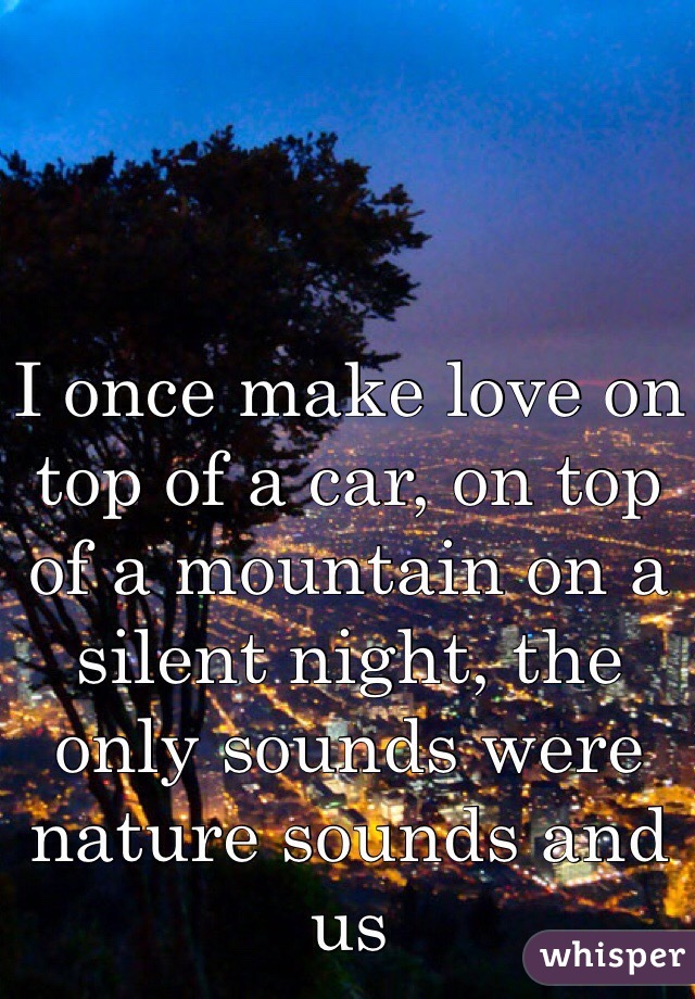 I once make love on top of a car, on top of a mountain on a silent night, the only sounds were nature sounds and us