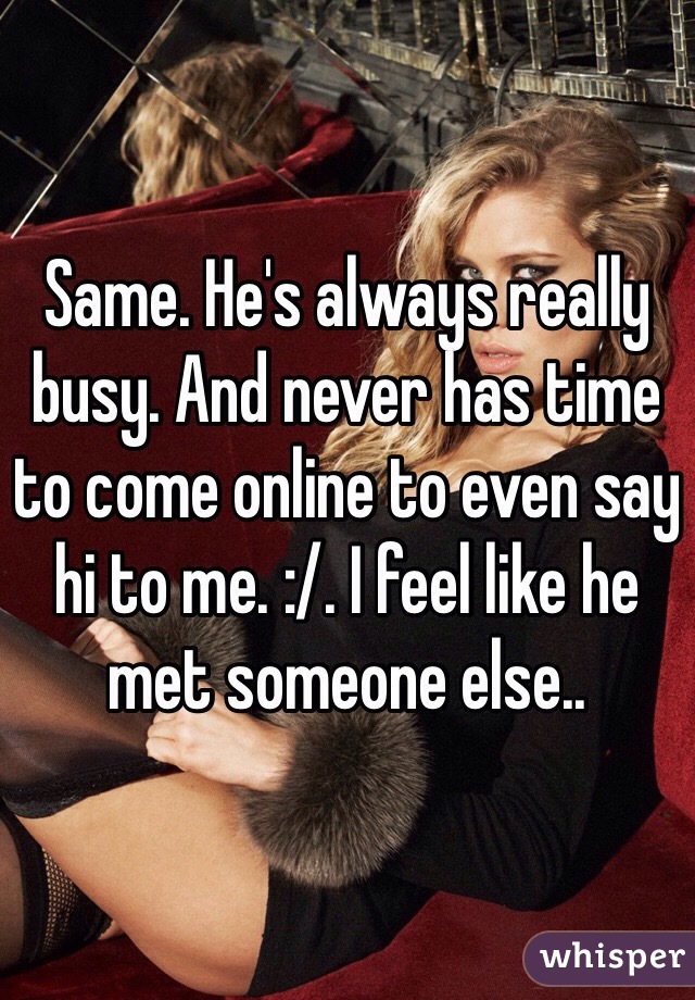 Same. He's always really busy. And never has time to come online to even say hi to me. :/. I feel like he met someone else..
