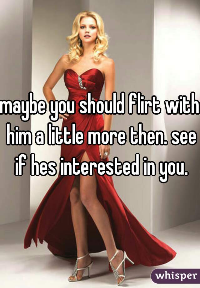 maybe you should flirt with him a little more then. see if hes interested in you.