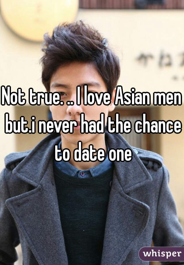 Not true. .. I love Asian men but.i never had the chance to date one