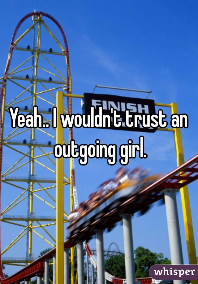 Yeah.. I wouldn't trust an outgoing girl.