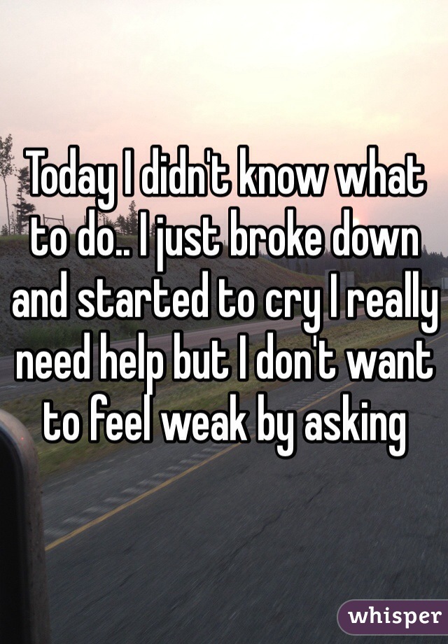 Today I didn't know what to do.. I just broke down and started to cry I really need help but I don't want to feel weak by asking