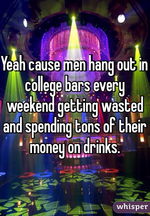 Yeah cause men hang out in college bars every weekend getting wasted and spending tons of their money on drinks. 