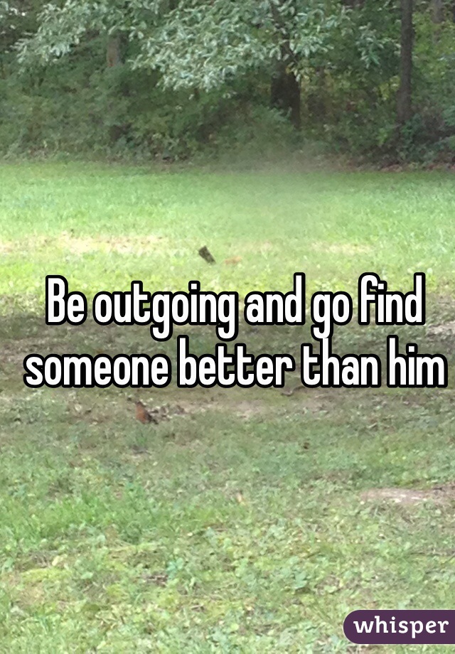 Be outgoing and go find someone better than him