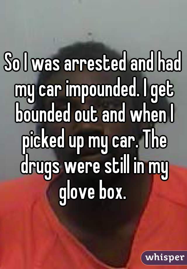 So I was arrested and had my car impounded. I get bounded out and when I picked up my car. The drugs were still in my glove box. 