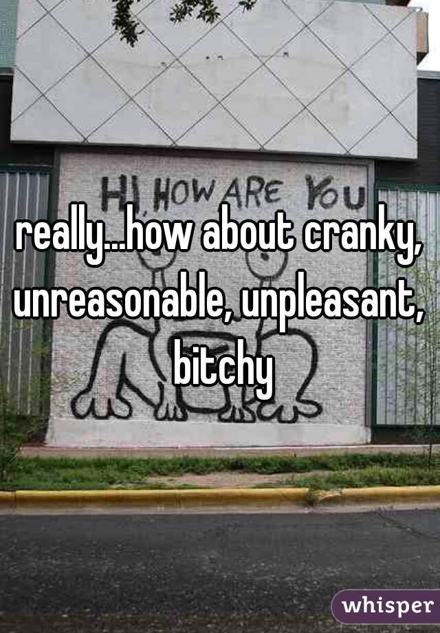 really...how about cranky, unreasonable, unpleasant,  bitchy