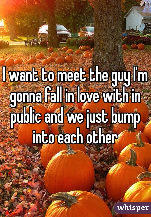 I want to meet the guy I'm gonna fall in love with in public and we just bump into each other