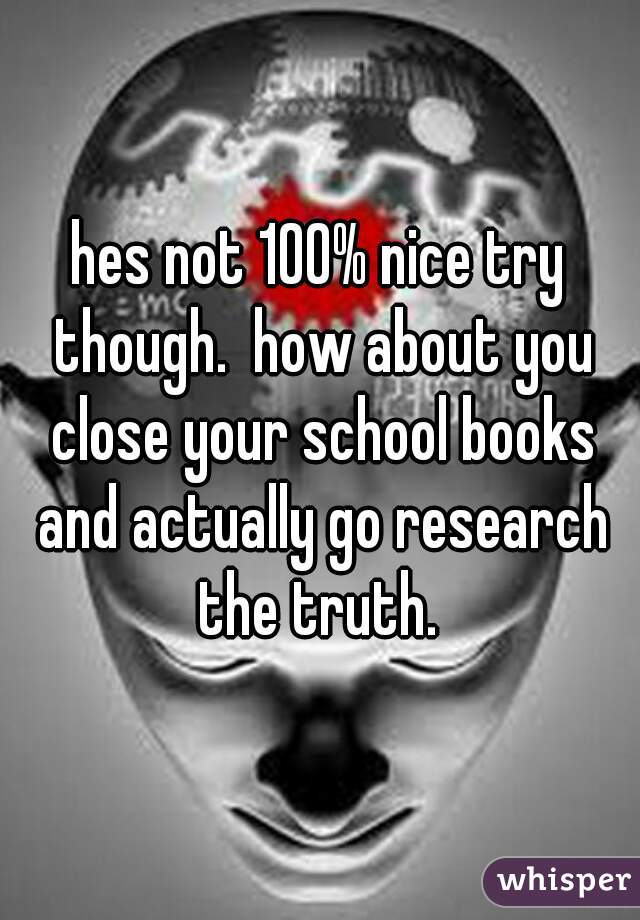 hes not 100% nice try though.  how about you close your school books and actually go research the truth. 