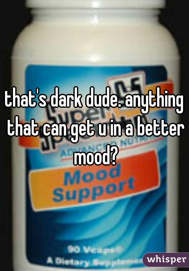 that's dark dude. anything that can get u in a better mood?