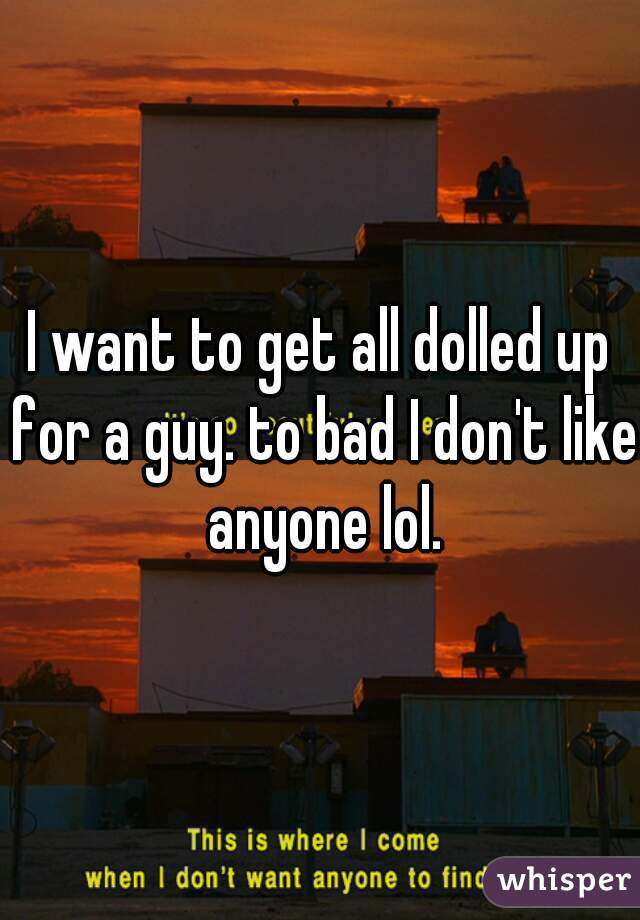 I want to get all dolled up for a guy. to bad I don't like anyone lol.