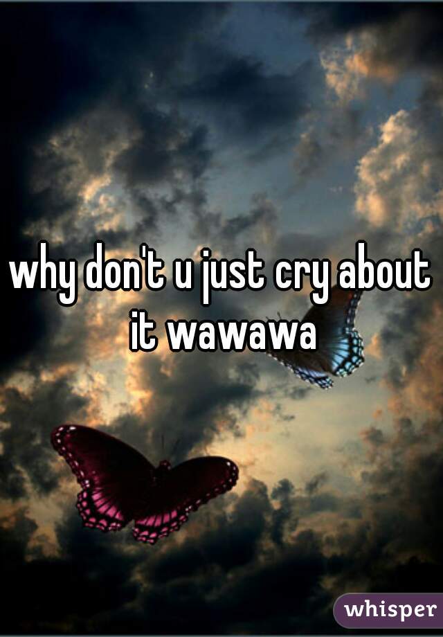 why don't u just cry about it wawawa