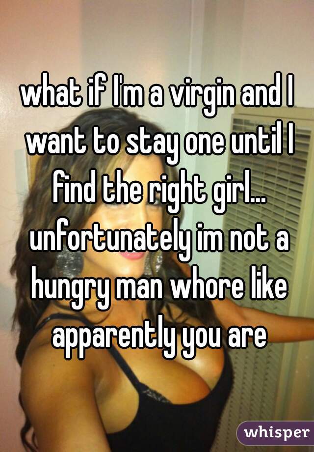 what if I'm a virgin and I want to stay one until I find the right girl... unfortunately im not a hungry man whore like apparently you are