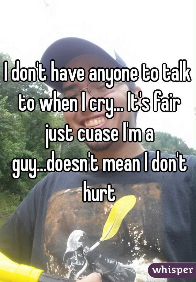 I don't have anyone to talk to when I cry... It's fair just cuase I'm a guy...doesn't mean I don't hurt