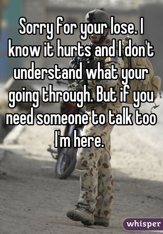 Sorry for your lose. I know it hurts and I don't understand what your going through. But if you need someone to talk too I'm here. 