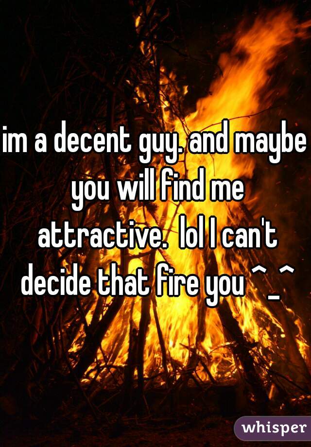 im a decent guy. and maybe you will find me attractive.  lol I can't decide that fire you ^_^