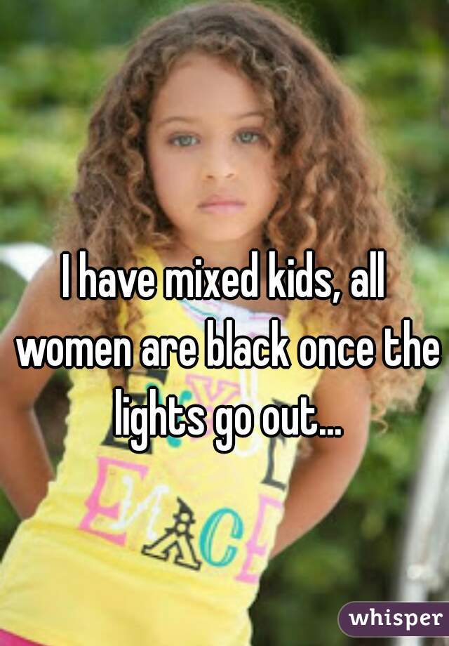 I have mixed kids, all women are black once the lights go out...