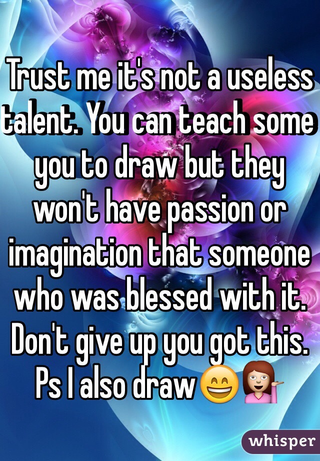 Trust me it's not a useless talent. You can teach some you to draw but they won't have passion or imagination that someone who was blessed with it. Don't give up you got this. Ps I also draw😄💁